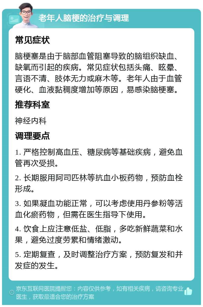 老年人脑梗的治疗与调理 常见症状 脑梗塞是由于脑部血管阻塞导致的脑组织缺血、缺氧而引起的疾病。常见症状包括头痛、眩晕、言语不清、肢体无力或麻木等。老年人由于血管硬化、血液黏稠度增加等原因，易感染脑梗塞。 推荐科室 神经内科 调理要点 1. 严格控制高血压、糖尿病等基础疾病，避免血管再次受损。 2. 长期服用阿司匹林等抗血小板药物，预防血栓形成。 3. 如果凝血功能正常，可以考虑使用丹参粉等活血化瘀药物，但需在医生指导下使用。 4. 饮食上应注意低盐、低脂，多吃新鲜蔬菜和水果，避免过度劳累和情绪激动。 5. 定期复查，及时调整治疗方案，预防复发和并发症的发生。