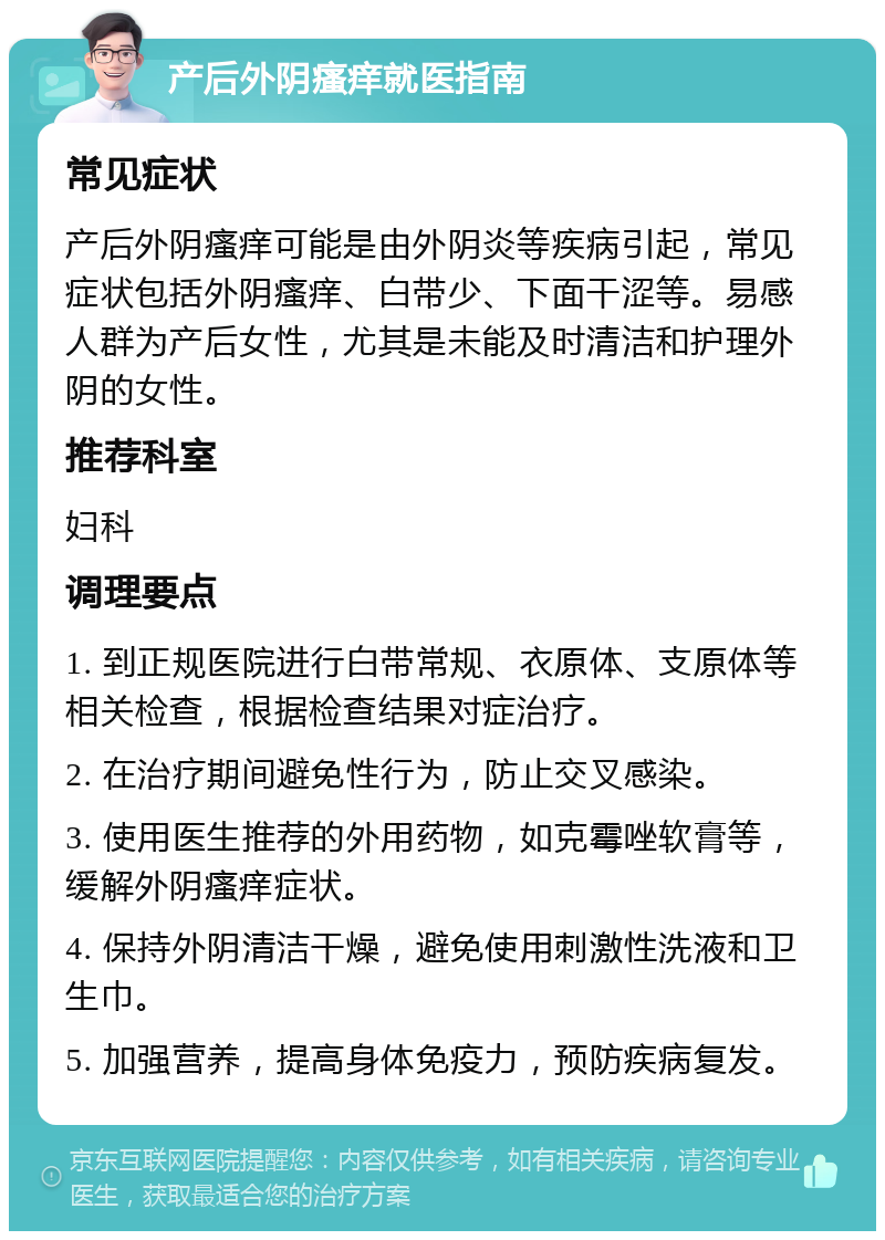 产后外阴瘙痒就医指南 常见症状 产后外阴瘙痒可能是由外阴炎等疾病引起，常见症状包括外阴瘙痒、白带少、下面干涩等。易感人群为产后女性，尤其是未能及时清洁和护理外阴的女性。 推荐科室 妇科 调理要点 1. 到正规医院进行白带常规、衣原体、支原体等相关检查，根据检查结果对症治疗。 2. 在治疗期间避免性行为，防止交叉感染。 3. 使用医生推荐的外用药物，如克霉唑软膏等，缓解外阴瘙痒症状。 4. 保持外阴清洁干燥，避免使用刺激性洗液和卫生巾。 5. 加强营养，提高身体免疫力，预防疾病复发。