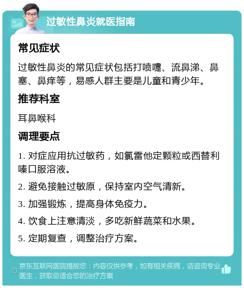 过敏性鼻炎就医指南 常见症状 过敏性鼻炎的常见症状包括打喷嚏、流鼻涕、鼻塞、鼻痒等，易感人群主要是儿童和青少年。 推荐科室 耳鼻喉科 调理要点 1. 对症应用抗过敏药，如氯雷他定颗粒或西替利嗪口服溶液。 2. 避免接触过敏原，保持室内空气清新。 3. 加强锻炼，提高身体免疫力。 4. 饮食上注意清淡，多吃新鲜蔬菜和水果。 5. 定期复查，调整治疗方案。