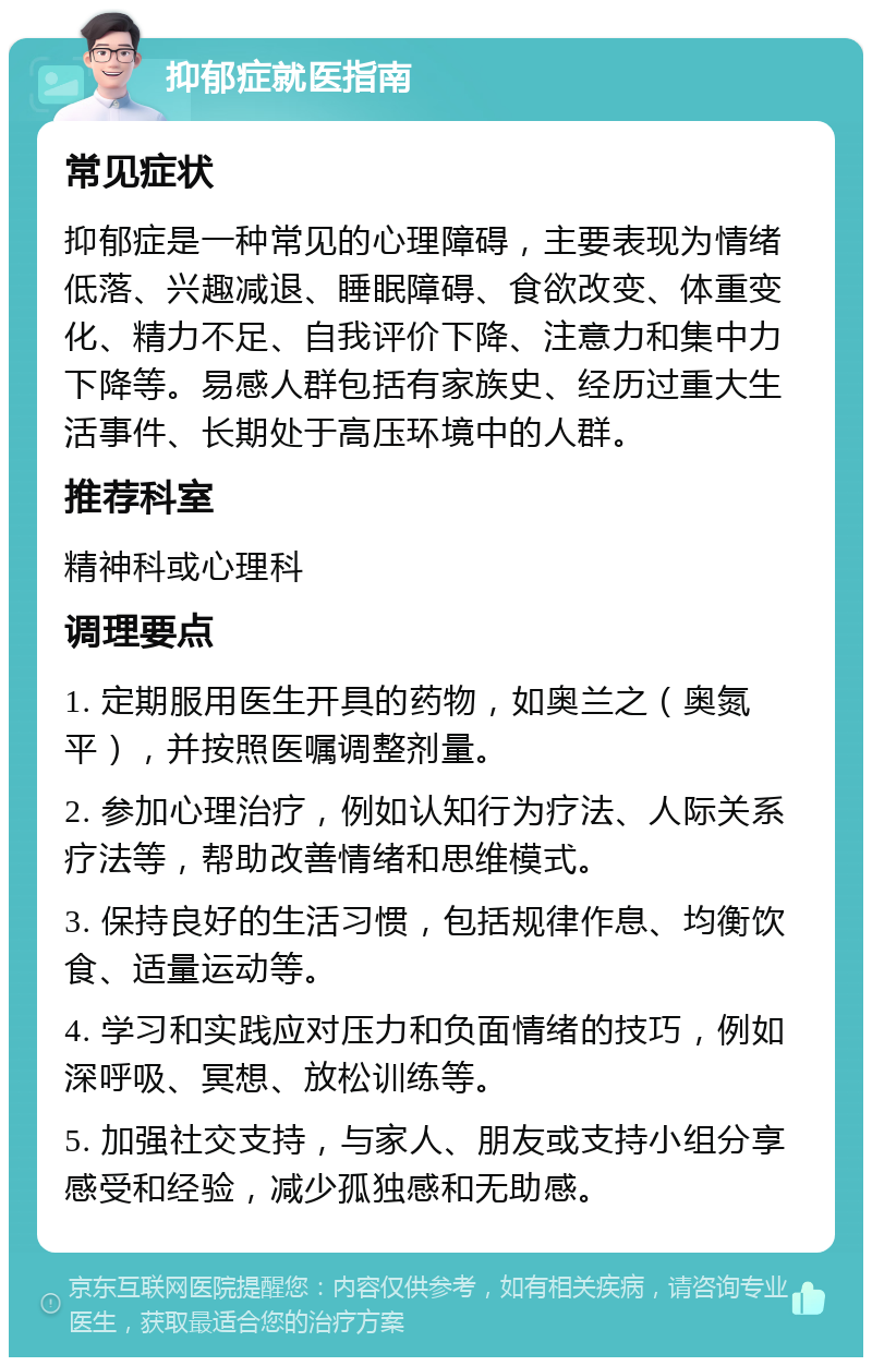 抑郁症就医指南 常见症状 抑郁症是一种常见的心理障碍，主要表现为情绪低落、兴趣减退、睡眠障碍、食欲改变、体重变化、精力不足、自我评价下降、注意力和集中力下降等。易感人群包括有家族史、经历过重大生活事件、长期处于高压环境中的人群。 推荐科室 精神科或心理科 调理要点 1. 定期服用医生开具的药物，如奥兰之（奥氮平），并按照医嘱调整剂量。 2. 参加心理治疗，例如认知行为疗法、人际关系疗法等，帮助改善情绪和思维模式。 3. 保持良好的生活习惯，包括规律作息、均衡饮食、适量运动等。 4. 学习和实践应对压力和负面情绪的技巧，例如深呼吸、冥想、放松训练等。 5. 加强社交支持，与家人、朋友或支持小组分享感受和经验，减少孤独感和无助感。