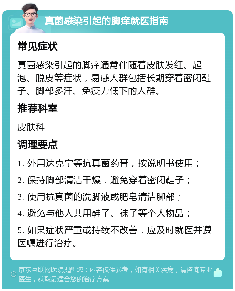 真菌感染引起的脚痒就医指南 常见症状 真菌感染引起的脚痒通常伴随着皮肤发红、起泡、脱皮等症状，易感人群包括长期穿着密闭鞋子、脚部多汗、免疫力低下的人群。 推荐科室 皮肤科 调理要点 1. 外用达克宁等抗真菌药膏，按说明书使用； 2. 保持脚部清洁干燥，避免穿着密闭鞋子； 3. 使用抗真菌的洗脚液或肥皂清洁脚部； 4. 避免与他人共用鞋子、袜子等个人物品； 5. 如果症状严重或持续不改善，应及时就医并遵医嘱进行治疗。