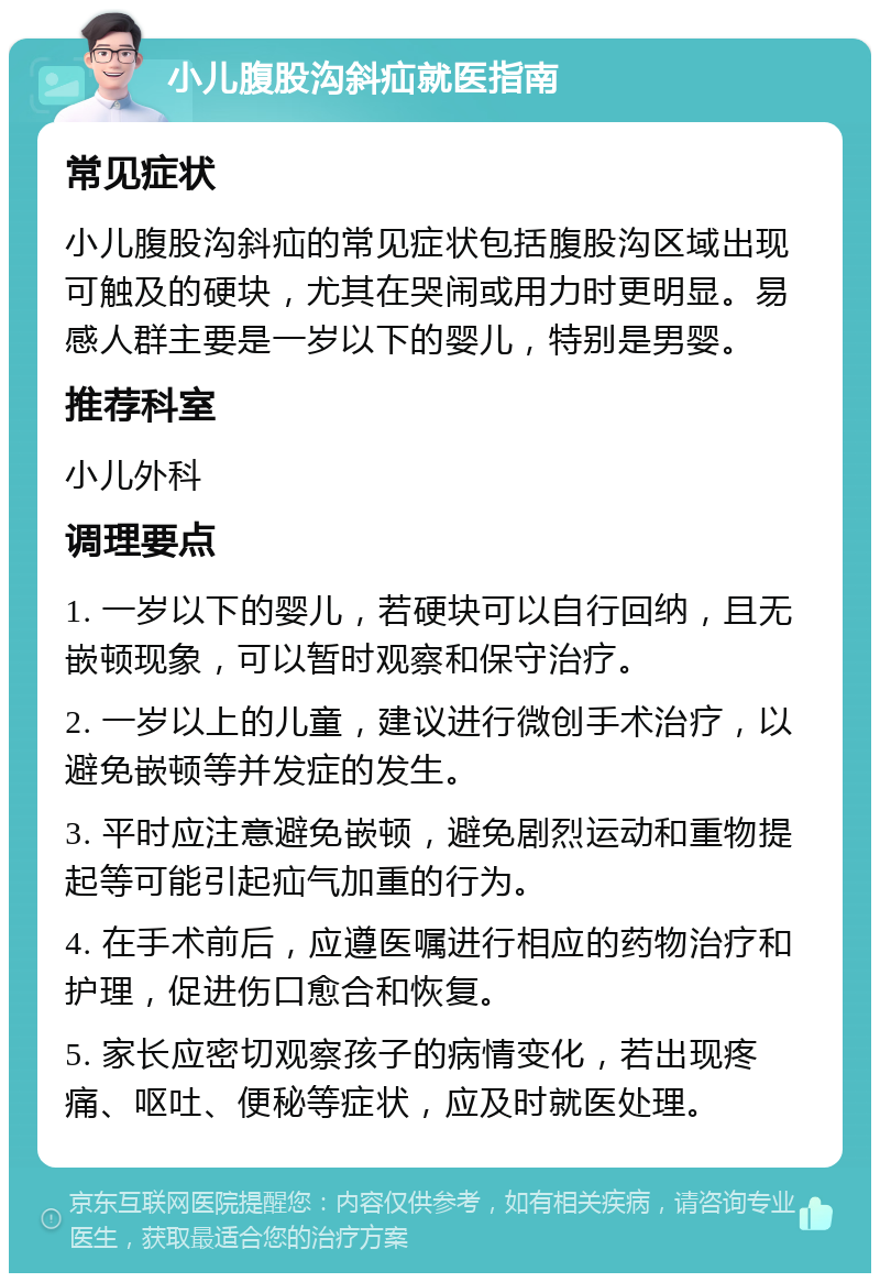 小儿腹股沟斜疝就医指南 常见症状 小儿腹股沟斜疝的常见症状包括腹股沟区域出现可触及的硬块，尤其在哭闹或用力时更明显。易感人群主要是一岁以下的婴儿，特别是男婴。 推荐科室 小儿外科 调理要点 1. 一岁以下的婴儿，若硬块可以自行回纳，且无嵌顿现象，可以暂时观察和保守治疗。 2. 一岁以上的儿童，建议进行微创手术治疗，以避免嵌顿等并发症的发生。 3. 平时应注意避免嵌顿，避免剧烈运动和重物提起等可能引起疝气加重的行为。 4. 在手术前后，应遵医嘱进行相应的药物治疗和护理，促进伤口愈合和恢复。 5. 家长应密切观察孩子的病情变化，若出现疼痛、呕吐、便秘等症状，应及时就医处理。