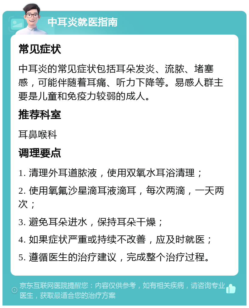 中耳炎就医指南 常见症状 中耳炎的常见症状包括耳朵发炎、流脓、堵塞感，可能伴随着耳痛、听力下降等。易感人群主要是儿童和免疫力较弱的成人。 推荐科室 耳鼻喉科 调理要点 1. 清理外耳道脓液，使用双氧水耳浴清理； 2. 使用氧氟沙星滴耳液滴耳，每次两滴，一天两次； 3. 避免耳朵进水，保持耳朵干燥； 4. 如果症状严重或持续不改善，应及时就医； 5. 遵循医生的治疗建议，完成整个治疗过程。