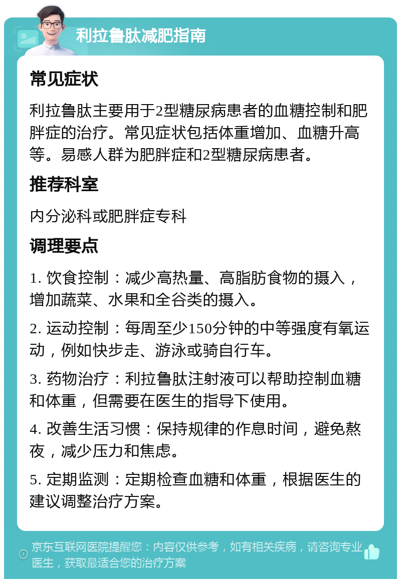 利拉鲁肽减肥指南 常见症状 利拉鲁肽主要用于2型糖尿病患者的血糖控制和肥胖症的治疗。常见症状包括体重增加、血糖升高等。易感人群为肥胖症和2型糖尿病患者。 推荐科室 内分泌科或肥胖症专科 调理要点 1. 饮食控制：减少高热量、高脂肪食物的摄入，增加蔬菜、水果和全谷类的摄入。 2. 运动控制：每周至少150分钟的中等强度有氧运动，例如快步走、游泳或骑自行车。 3. 药物治疗：利拉鲁肽注射液可以帮助控制血糖和体重，但需要在医生的指导下使用。 4. 改善生活习惯：保持规律的作息时间，避免熬夜，减少压力和焦虑。 5. 定期监测：定期检查血糖和体重，根据医生的建议调整治疗方案。