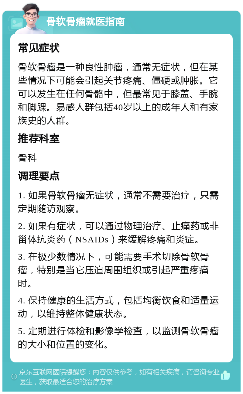 骨软骨瘤就医指南 常见症状 骨软骨瘤是一种良性肿瘤，通常无症状，但在某些情况下可能会引起关节疼痛、僵硬或肿胀。它可以发生在任何骨骼中，但最常见于膝盖、手腕和脚踝。易感人群包括40岁以上的成年人和有家族史的人群。 推荐科室 骨科 调理要点 1. 如果骨软骨瘤无症状，通常不需要治疗，只需定期随访观察。 2. 如果有症状，可以通过物理治疗、止痛药或非甾体抗炎药（NSAIDs）来缓解疼痛和炎症。 3. 在极少数情况下，可能需要手术切除骨软骨瘤，特别是当它压迫周围组织或引起严重疼痛时。 4. 保持健康的生活方式，包括均衡饮食和适量运动，以维持整体健康状态。 5. 定期进行体检和影像学检查，以监测骨软骨瘤的大小和位置的变化。