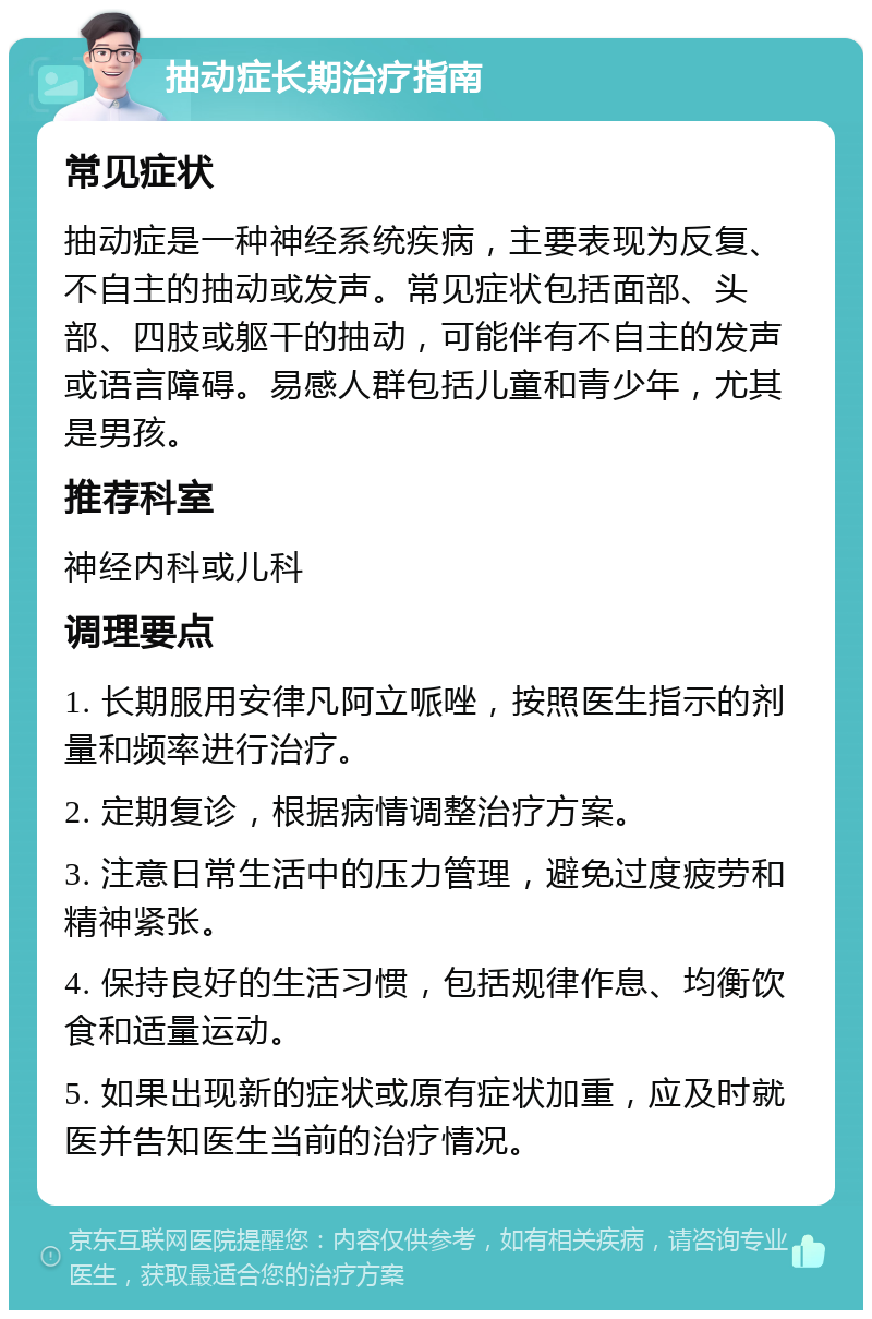 抽动症长期治疗指南 常见症状 抽动症是一种神经系统疾病，主要表现为反复、不自主的抽动或发声。常见症状包括面部、头部、四肢或躯干的抽动，可能伴有不自主的发声或语言障碍。易感人群包括儿童和青少年，尤其是男孩。 推荐科室 神经内科或儿科 调理要点 1. 长期服用安律凡阿立哌唑，按照医生指示的剂量和频率进行治疗。 2. 定期复诊，根据病情调整治疗方案。 3. 注意日常生活中的压力管理，避免过度疲劳和精神紧张。 4. 保持良好的生活习惯，包括规律作息、均衡饮食和适量运动。 5. 如果出现新的症状或原有症状加重，应及时就医并告知医生当前的治疗情况。