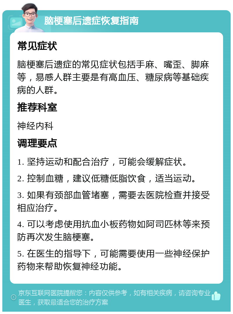 脑梗塞后遗症恢复指南 常见症状 脑梗塞后遗症的常见症状包括手麻、嘴歪、脚麻等，易感人群主要是有高血压、糖尿病等基础疾病的人群。 推荐科室 神经内科 调理要点 1. 坚持运动和配合治疗，可能会缓解症状。 2. 控制血糖，建议低糖低脂饮食，适当运动。 3. 如果有颈部血管堵塞，需要去医院检查并接受相应治疗。 4. 可以考虑使用抗血小板药物如阿司匹林等来预防再次发生脑梗塞。 5. 在医生的指导下，可能需要使用一些神经保护药物来帮助恢复神经功能。