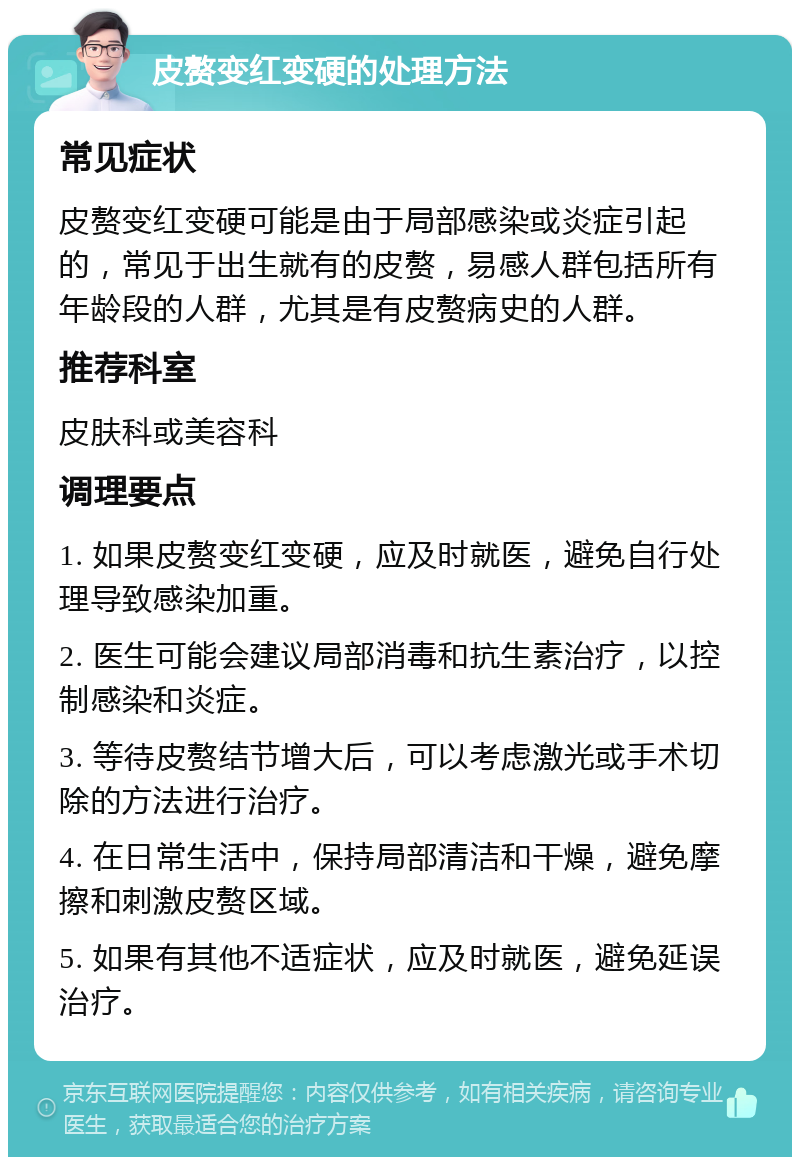 皮赘变红变硬的处理方法 常见症状 皮赘变红变硬可能是由于局部感染或炎症引起的，常见于出生就有的皮赘，易感人群包括所有年龄段的人群，尤其是有皮赘病史的人群。 推荐科室 皮肤科或美容科 调理要点 1. 如果皮赘变红变硬，应及时就医，避免自行处理导致感染加重。 2. 医生可能会建议局部消毒和抗生素治疗，以控制感染和炎症。 3. 等待皮赘结节增大后，可以考虑激光或手术切除的方法进行治疗。 4. 在日常生活中，保持局部清洁和干燥，避免摩擦和刺激皮赘区域。 5. 如果有其他不适症状，应及时就医，避免延误治疗。