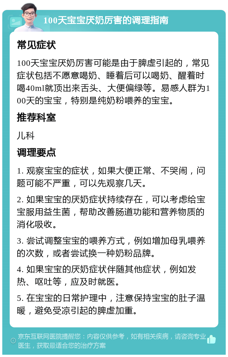 100天宝宝厌奶厉害的调理指南 常见症状 100天宝宝厌奶厉害可能是由于脾虚引起的，常见症状包括不愿意喝奶、睡着后可以喝奶、醒着时喝40ml就顶出来舌头、大便偏绿等。易感人群为100天的宝宝，特别是纯奶粉喂养的宝宝。 推荐科室 儿科 调理要点 1. 观察宝宝的症状，如果大便正常、不哭闹，问题可能不严重，可以先观察几天。 2. 如果宝宝的厌奶症状持续存在，可以考虑给宝宝服用益生菌，帮助改善肠道功能和营养物质的消化吸收。 3. 尝试调整宝宝的喂养方式，例如增加母乳喂养的次数，或者尝试换一种奶粉品牌。 4. 如果宝宝的厌奶症状伴随其他症状，例如发热、呕吐等，应及时就医。 5. 在宝宝的日常护理中，注意保持宝宝的肚子温暖，避免受凉引起的脾虚加重。