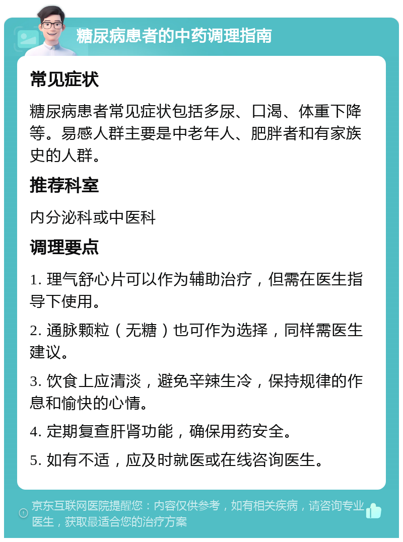 糖尿病患者的中药调理指南 常见症状 糖尿病患者常见症状包括多尿、口渴、体重下降等。易感人群主要是中老年人、肥胖者和有家族史的人群。 推荐科室 内分泌科或中医科 调理要点 1. 理气舒心片可以作为辅助治疗，但需在医生指导下使用。 2. 通脉颗粒（无糖）也可作为选择，同样需医生建议。 3. 饮食上应清淡，避免辛辣生冷，保持规律的作息和愉快的心情。 4. 定期复查肝肾功能，确保用药安全。 5. 如有不适，应及时就医或在线咨询医生。