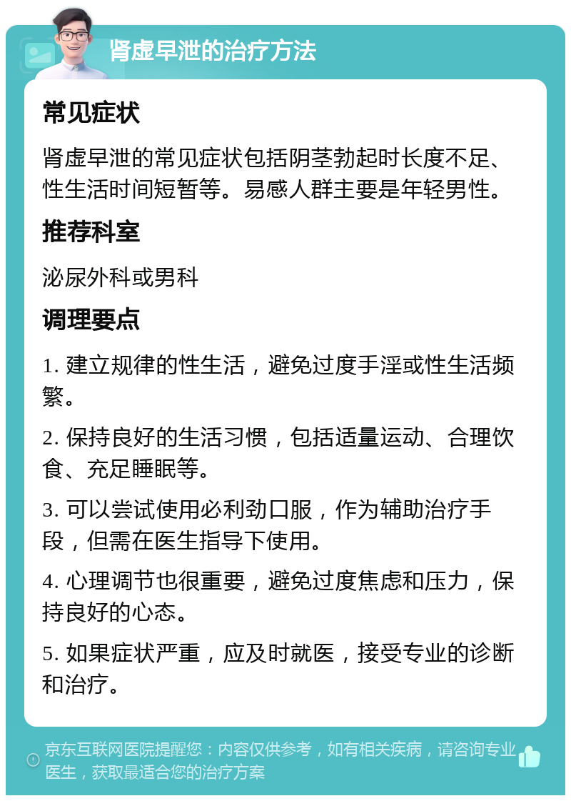 肾虚早泄的治疗方法 常见症状 肾虚早泄的常见症状包括阴茎勃起时长度不足、性生活时间短暂等。易感人群主要是年轻男性。 推荐科室 泌尿外科或男科 调理要点 1. 建立规律的性生活，避免过度手淫或性生活频繁。 2. 保持良好的生活习惯，包括适量运动、合理饮食、充足睡眠等。 3. 可以尝试使用必利劲口服，作为辅助治疗手段，但需在医生指导下使用。 4. 心理调节也很重要，避免过度焦虑和压力，保持良好的心态。 5. 如果症状严重，应及时就医，接受专业的诊断和治疗。