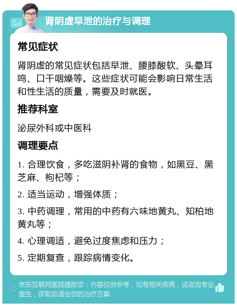 肾阴虚早泄的治疗与调理 常见症状 肾阴虚的常见症状包括早泄、腰膝酸软、头晕耳鸣、口干咽燥等。这些症状可能会影响日常生活和性生活的质量，需要及时就医。 推荐科室 泌尿外科或中医科 调理要点 1. 合理饮食，多吃滋阴补肾的食物，如黑豆、黑芝麻、枸杞等； 2. 适当运动，增强体质； 3. 中药调理，常用的中药有六味地黄丸、知柏地黄丸等； 4. 心理调适，避免过度焦虑和压力； 5. 定期复查，跟踪病情变化。