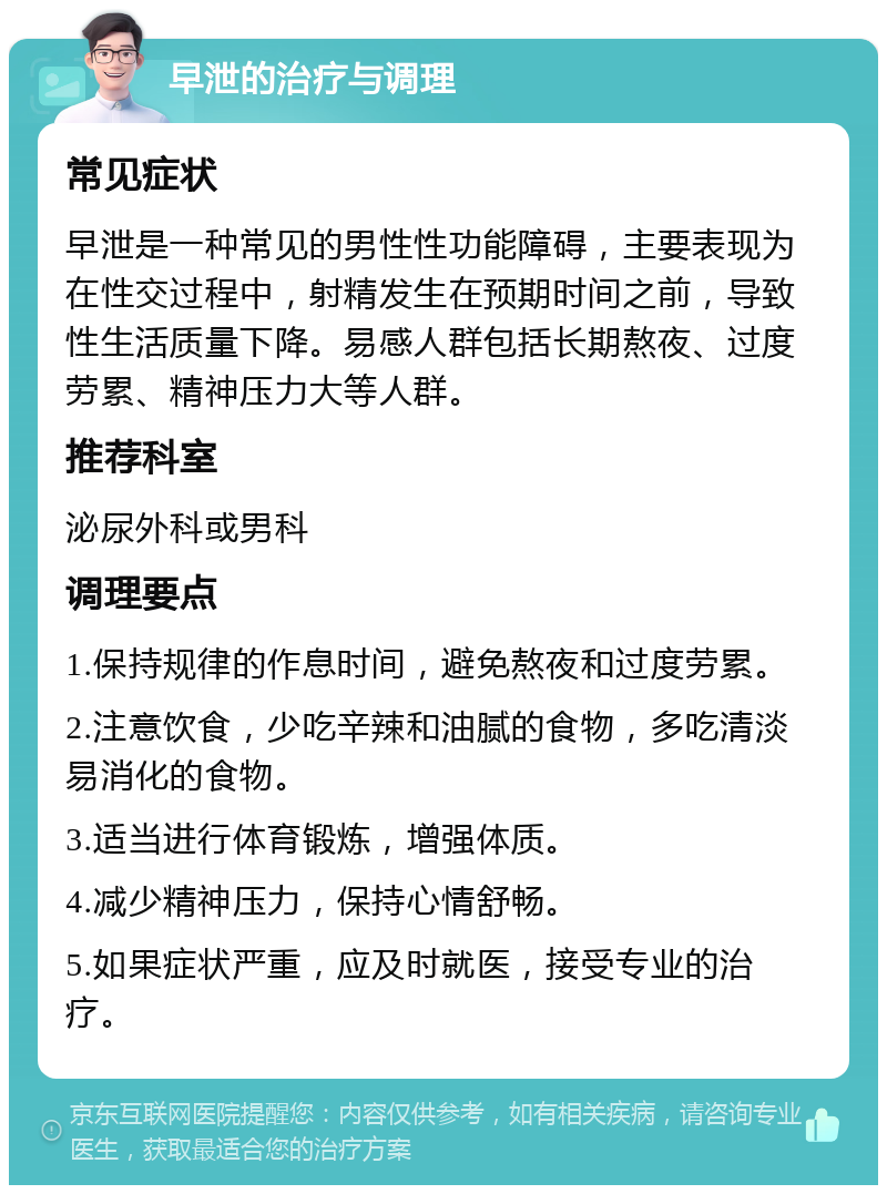 早泄的治疗与调理 常见症状 早泄是一种常见的男性性功能障碍，主要表现为在性交过程中，射精发生在预期时间之前，导致性生活质量下降。易感人群包括长期熬夜、过度劳累、精神压力大等人群。 推荐科室 泌尿外科或男科 调理要点 1.保持规律的作息时间，避免熬夜和过度劳累。 2.注意饮食，少吃辛辣和油腻的食物，多吃清淡易消化的食物。 3.适当进行体育锻炼，增强体质。 4.减少精神压力，保持心情舒畅。 5.如果症状严重，应及时就医，接受专业的治疗。