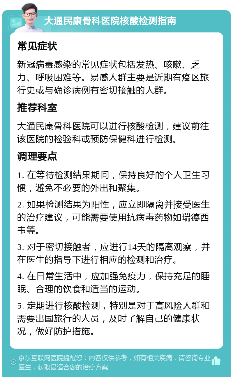 大通民康骨科医院核酸检测指南 常见症状 新冠病毒感染的常见症状包括发热、咳嗽、乏力、呼吸困难等。易感人群主要是近期有疫区旅行史或与确诊病例有密切接触的人群。 推荐科室 大通民康骨科医院可以进行核酸检测，建议前往该医院的检验科或预防保健科进行检测。 调理要点 1. 在等待检测结果期间，保持良好的个人卫生习惯，避免不必要的外出和聚集。 2. 如果检测结果为阳性，应立即隔离并接受医生的治疗建议，可能需要使用抗病毒药物如瑞德西韦等。 3. 对于密切接触者，应进行14天的隔离观察，并在医生的指导下进行相应的检测和治疗。 4. 在日常生活中，应加强免疫力，保持充足的睡眠、合理的饮食和适当的运动。 5. 定期进行核酸检测，特别是对于高风险人群和需要出国旅行的人员，及时了解自己的健康状况，做好防护措施。