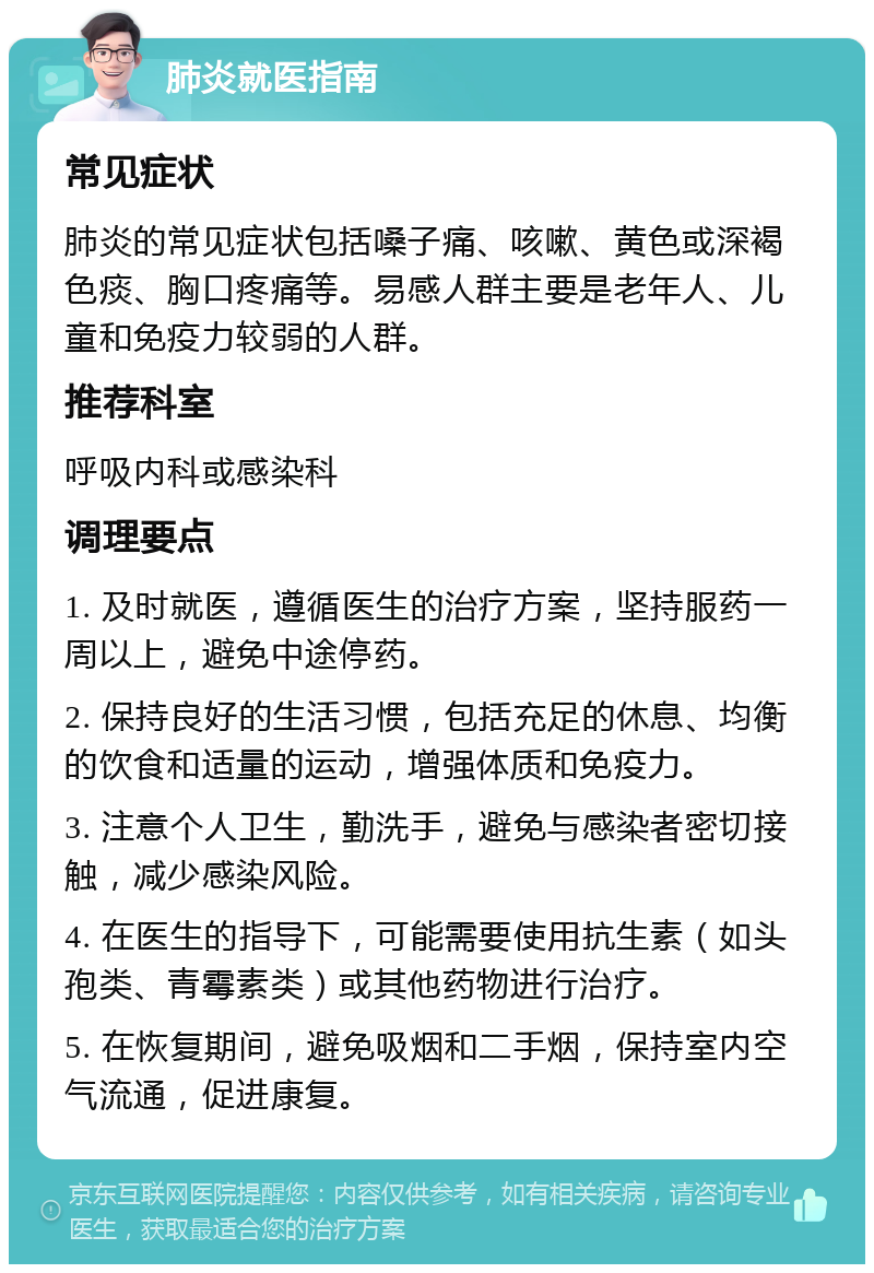 肺炎就医指南 常见症状 肺炎的常见症状包括嗓子痛、咳嗽、黄色或深褐色痰、胸口疼痛等。易感人群主要是老年人、儿童和免疫力较弱的人群。 推荐科室 呼吸内科或感染科 调理要点 1. 及时就医，遵循医生的治疗方案，坚持服药一周以上，避免中途停药。 2. 保持良好的生活习惯，包括充足的休息、均衡的饮食和适量的运动，增强体质和免疫力。 3. 注意个人卫生，勤洗手，避免与感染者密切接触，减少感染风险。 4. 在医生的指导下，可能需要使用抗生素（如头孢类、青霉素类）或其他药物进行治疗。 5. 在恢复期间，避免吸烟和二手烟，保持室内空气流通，促进康复。