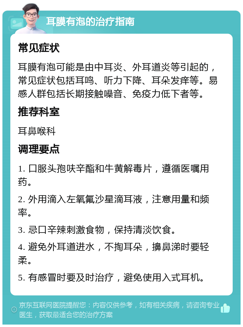 耳膜有泡的治疗指南 常见症状 耳膜有泡可能是由中耳炎、外耳道炎等引起的，常见症状包括耳鸣、听力下降、耳朵发痒等。易感人群包括长期接触噪音、免疫力低下者等。 推荐科室 耳鼻喉科 调理要点 1. 口服头孢呋辛酯和牛黄解毒片，遵循医嘱用药。 2. 外用滴入左氧氟沙星滴耳液，注意用量和频率。 3. 忌口辛辣刺激食物，保持清淡饮食。 4. 避免外耳道进水，不掏耳朵，擤鼻涕时要轻柔。 5. 有感冒时要及时治疗，避免使用入式耳机。