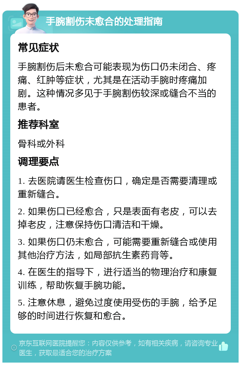 手腕割伤未愈合的处理指南 常见症状 手腕割伤后未愈合可能表现为伤口仍未闭合、疼痛、红肿等症状，尤其是在活动手腕时疼痛加剧。这种情况多见于手腕割伤较深或缝合不当的患者。 推荐科室 骨科或外科 调理要点 1. 去医院请医生检查伤口，确定是否需要清理或重新缝合。 2. 如果伤口已经愈合，只是表面有老皮，可以去掉老皮，注意保持伤口清洁和干燥。 3. 如果伤口仍未愈合，可能需要重新缝合或使用其他治疗方法，如局部抗生素药膏等。 4. 在医生的指导下，进行适当的物理治疗和康复训练，帮助恢复手腕功能。 5. 注意休息，避免过度使用受伤的手腕，给予足够的时间进行恢复和愈合。