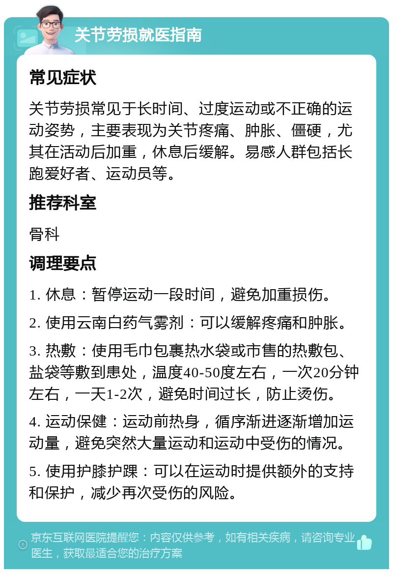 关节劳损就医指南 常见症状 关节劳损常见于长时间、过度运动或不正确的运动姿势，主要表现为关节疼痛、肿胀、僵硬，尤其在活动后加重，休息后缓解。易感人群包括长跑爱好者、运动员等。 推荐科室 骨科 调理要点 1. 休息：暂停运动一段时间，避免加重损伤。 2. 使用云南白药气雾剂：可以缓解疼痛和肿胀。 3. 热敷：使用毛巾包裹热水袋或市售的热敷包、盐袋等敷到患处，温度40-50度左右，一次20分钟左右，一天1-2次，避免时间过长，防止烫伤。 4. 运动保健：运动前热身，循序渐进逐渐增加运动量，避免突然大量运动和运动中受伤的情况。 5. 使用护膝护踝：可以在运动时提供额外的支持和保护，减少再次受伤的风险。