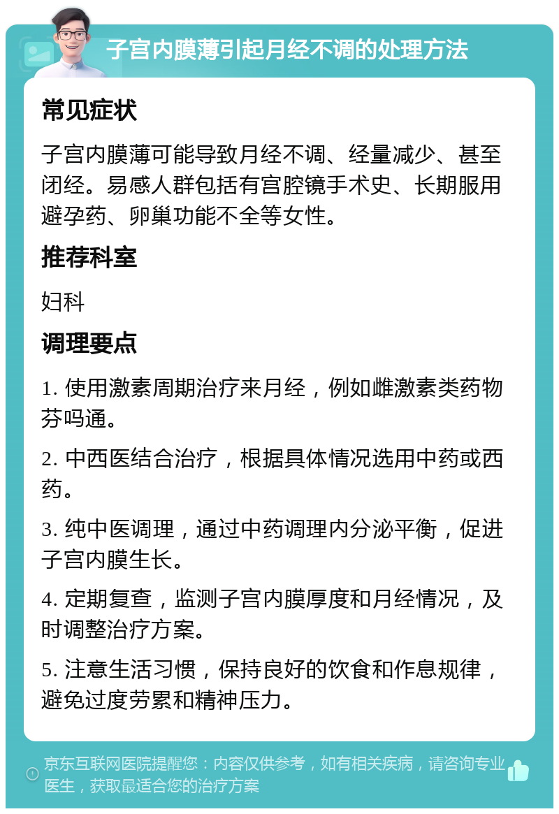 子宫内膜薄引起月经不调的处理方法 常见症状 子宫内膜薄可能导致月经不调、经量减少、甚至闭经。易感人群包括有宫腔镜手术史、长期服用避孕药、卵巢功能不全等女性。 推荐科室 妇科 调理要点 1. 使用激素周期治疗来月经，例如雌激素类药物芬吗通。 2. 中西医结合治疗，根据具体情况选用中药或西药。 3. 纯中医调理，通过中药调理内分泌平衡，促进子宫内膜生长。 4. 定期复查，监测子宫内膜厚度和月经情况，及时调整治疗方案。 5. 注意生活习惯，保持良好的饮食和作息规律，避免过度劳累和精神压力。