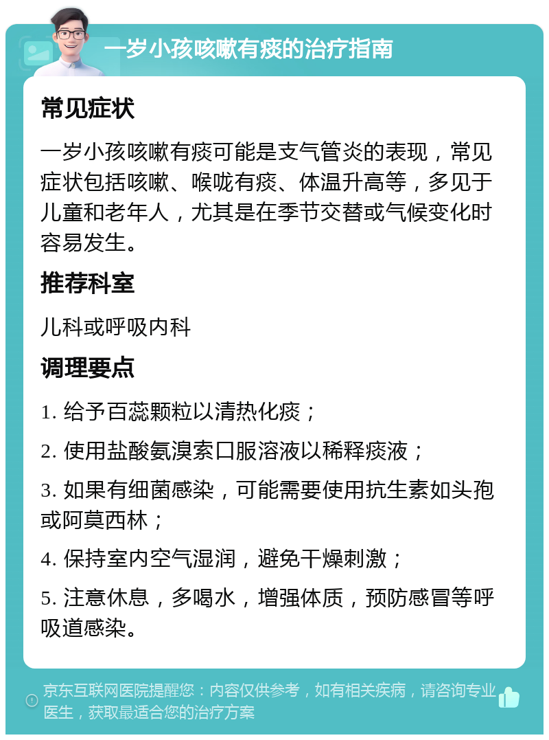 一岁小孩咳嗽有痰的治疗指南 常见症状 一岁小孩咳嗽有痰可能是支气管炎的表现，常见症状包括咳嗽、喉咙有痰、体温升高等，多见于儿童和老年人，尤其是在季节交替或气候变化时容易发生。 推荐科室 儿科或呼吸内科 调理要点 1. 给予百蕊颗粒以清热化痰； 2. 使用盐酸氨溴索口服溶液以稀释痰液； 3. 如果有细菌感染，可能需要使用抗生素如头孢或阿莫西林； 4. 保持室内空气湿润，避免干燥刺激； 5. 注意休息，多喝水，增强体质，预防感冒等呼吸道感染。