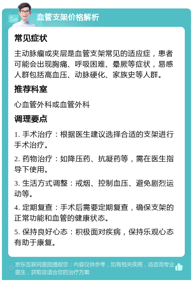 血管支架价格解析 常见症状 主动脉瘤或夹层是血管支架常见的适应症，患者可能会出现胸痛、呼吸困难、晕厥等症状，易感人群包括高血压、动脉硬化、家族史等人群。 推荐科室 心血管外科或血管外科 调理要点 1. 手术治疗：根据医生建议选择合适的支架进行手术治疗。 2. 药物治疗：如降压药、抗凝药等，需在医生指导下使用。 3. 生活方式调整：戒烟、控制血压、避免剧烈运动等。 4. 定期复查：手术后需要定期复查，确保支架的正常功能和血管的健康状态。 5. 保持良好心态：积极面对疾病，保持乐观心态有助于康复。