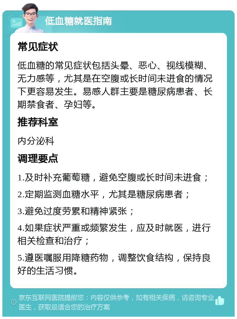 低血糖就医指南 常见症状 低血糖的常见症状包括头晕、恶心、视线模糊、无力感等，尤其是在空腹或长时间未进食的情况下更容易发生。易感人群主要是糖尿病患者、长期禁食者、孕妇等。 推荐科室 内分泌科 调理要点 1.及时补充葡萄糖，避免空腹或长时间未进食； 2.定期监测血糖水平，尤其是糖尿病患者； 3.避免过度劳累和精神紧张； 4.如果症状严重或频繁发生，应及时就医，进行相关检查和治疗； 5.遵医嘱服用降糖药物，调整饮食结构，保持良好的生活习惯。