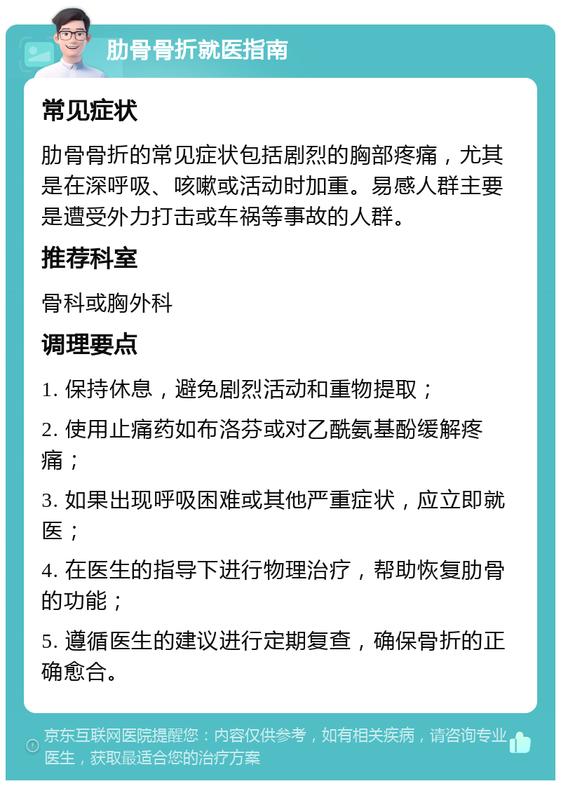 肋骨骨折就医指南 常见症状 肋骨骨折的常见症状包括剧烈的胸部疼痛，尤其是在深呼吸、咳嗽或活动时加重。易感人群主要是遭受外力打击或车祸等事故的人群。 推荐科室 骨科或胸外科 调理要点 1. 保持休息，避免剧烈活动和重物提取； 2. 使用止痛药如布洛芬或对乙酰氨基酚缓解疼痛； 3. 如果出现呼吸困难或其他严重症状，应立即就医； 4. 在医生的指导下进行物理治疗，帮助恢复肋骨的功能； 5. 遵循医生的建议进行定期复查，确保骨折的正确愈合。