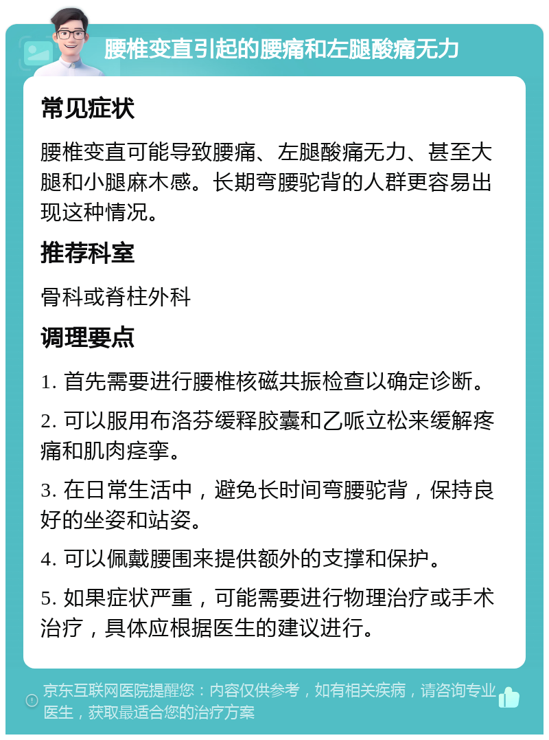 腰椎变直引起的腰痛和左腿酸痛无力 常见症状 腰椎变直可能导致腰痛、左腿酸痛无力、甚至大腿和小腿麻木感。长期弯腰驼背的人群更容易出现这种情况。 推荐科室 骨科或脊柱外科 调理要点 1. 首先需要进行腰椎核磁共振检查以确定诊断。 2. 可以服用布洛芬缓释胶囊和乙哌立松来缓解疼痛和肌肉痉挛。 3. 在日常生活中，避免长时间弯腰驼背，保持良好的坐姿和站姿。 4. 可以佩戴腰围来提供额外的支撑和保护。 5. 如果症状严重，可能需要进行物理治疗或手术治疗，具体应根据医生的建议进行。