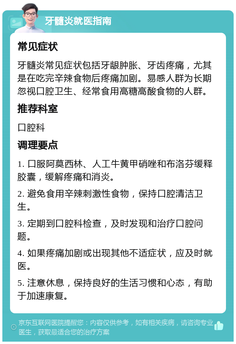 牙髓炎就医指南 常见症状 牙髓炎常见症状包括牙龈肿胀、牙齿疼痛，尤其是在吃完辛辣食物后疼痛加剧。易感人群为长期忽视口腔卫生、经常食用高糖高酸食物的人群。 推荐科室 口腔科 调理要点 1. 口服阿莫西林、人工牛黄甲硝唑和布洛芬缓释胶囊，缓解疼痛和消炎。 2. 避免食用辛辣刺激性食物，保持口腔清洁卫生。 3. 定期到口腔科检查，及时发现和治疗口腔问题。 4. 如果疼痛加剧或出现其他不适症状，应及时就医。 5. 注意休息，保持良好的生活习惯和心态，有助于加速康复。