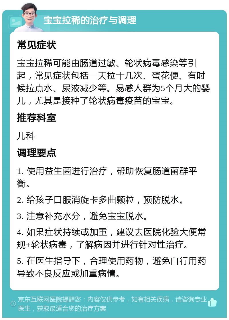 宝宝拉稀的治疗与调理 常见症状 宝宝拉稀可能由肠道过敏、轮状病毒感染等引起，常见症状包括一天拉十几次、蛋花便、有时候拉点水、尿液减少等。易感人群为5个月大的婴儿，尤其是接种了轮状病毒疫苗的宝宝。 推荐科室 儿科 调理要点 1. 使用益生菌进行治疗，帮助恢复肠道菌群平衡。 2. 给孩子口服消旋卡多曲颗粒，预防脱水。 3. 注意补充水分，避免宝宝脱水。 4. 如果症状持续或加重，建议去医院化验大便常规+轮状病毒，了解病因并进行针对性治疗。 5. 在医生指导下，合理使用药物，避免自行用药导致不良反应或加重病情。