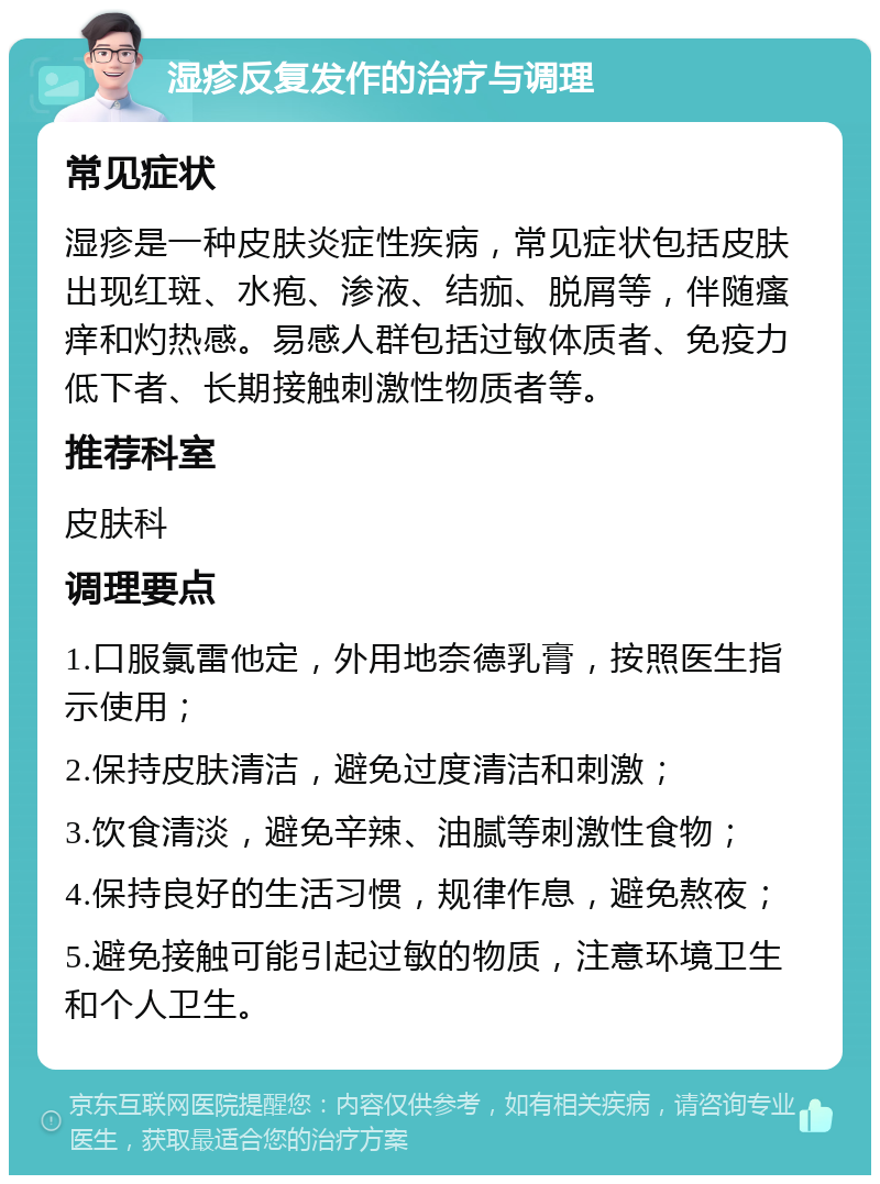 湿疹反复发作的治疗与调理 常见症状 湿疹是一种皮肤炎症性疾病，常见症状包括皮肤出现红斑、水疱、渗液、结痂、脱屑等，伴随瘙痒和灼热感。易感人群包括过敏体质者、免疫力低下者、长期接触刺激性物质者等。 推荐科室 皮肤科 调理要点 1.口服氯雷他定，外用地奈德乳膏，按照医生指示使用； 2.保持皮肤清洁，避免过度清洁和刺激； 3.饮食清淡，避免辛辣、油腻等刺激性食物； 4.保持良好的生活习惯，规律作息，避免熬夜； 5.避免接触可能引起过敏的物质，注意环境卫生和个人卫生。