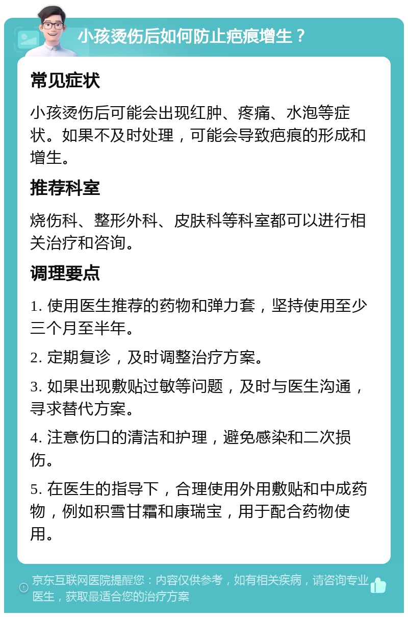 小孩烫伤后如何防止疤痕增生？ 常见症状 小孩烫伤后可能会出现红肿、疼痛、水泡等症状。如果不及时处理，可能会导致疤痕的形成和增生。 推荐科室 烧伤科、整形外科、皮肤科等科室都可以进行相关治疗和咨询。 调理要点 1. 使用医生推荐的药物和弹力套，坚持使用至少三个月至半年。 2. 定期复诊，及时调整治疗方案。 3. 如果出现敷贴过敏等问题，及时与医生沟通，寻求替代方案。 4. 注意伤口的清洁和护理，避免感染和二次损伤。 5. 在医生的指导下，合理使用外用敷贴和中成药物，例如积雪甘霜和康瑞宝，用于配合药物使用。