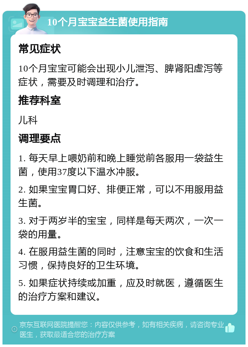 10个月宝宝益生菌使用指南 常见症状 10个月宝宝可能会出现小儿泄泻、脾肾阳虚泻等症状，需要及时调理和治疗。 推荐科室 儿科 调理要点 1. 每天早上喂奶前和晚上睡觉前各服用一袋益生菌，使用37度以下温水冲服。 2. 如果宝宝胃口好、排便正常，可以不用服用益生菌。 3. 对于两岁半的宝宝，同样是每天两次，一次一袋的用量。 4. 在服用益生菌的同时，注意宝宝的饮食和生活习惯，保持良好的卫生环境。 5. 如果症状持续或加重，应及时就医，遵循医生的治疗方案和建议。