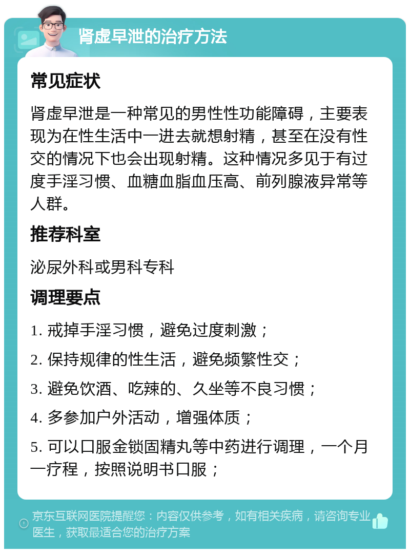 肾虚早泄的治疗方法 常见症状 肾虚早泄是一种常见的男性性功能障碍，主要表现为在性生活中一进去就想射精，甚至在没有性交的情况下也会出现射精。这种情况多见于有过度手淫习惯、血糖血脂血压高、前列腺液异常等人群。 推荐科室 泌尿外科或男科专科 调理要点 1. 戒掉手淫习惯，避免过度刺激； 2. 保持规律的性生活，避免频繁性交； 3. 避免饮酒、吃辣的、久坐等不良习惯； 4. 多参加户外活动，增强体质； 5. 可以口服金锁固精丸等中药进行调理，一个月一疗程，按照说明书口服；