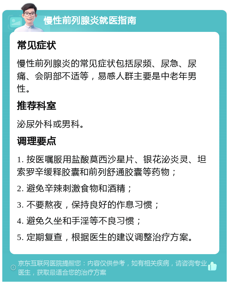 慢性前列腺炎就医指南 常见症状 慢性前列腺炎的常见症状包括尿频、尿急、尿痛、会阴部不适等，易感人群主要是中老年男性。 推荐科室 泌尿外科或男科。 调理要点 1. 按医嘱服用盐酸莫西沙星片、银花泌炎灵、坦索罗辛缓释胶囊和前列舒通胶囊等药物； 2. 避免辛辣刺激食物和酒精； 3. 不要熬夜，保持良好的作息习惯； 4. 避免久坐和手淫等不良习惯； 5. 定期复查，根据医生的建议调整治疗方案。