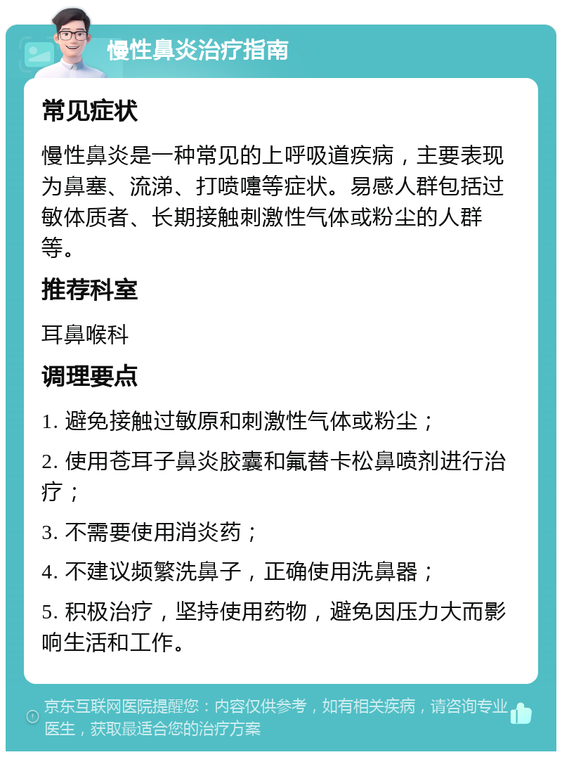 慢性鼻炎治疗指南 常见症状 慢性鼻炎是一种常见的上呼吸道疾病，主要表现为鼻塞、流涕、打喷嚏等症状。易感人群包括过敏体质者、长期接触刺激性气体或粉尘的人群等。 推荐科室 耳鼻喉科 调理要点 1. 避免接触过敏原和刺激性气体或粉尘； 2. 使用苍耳子鼻炎胶囊和氟替卡松鼻喷剂进行治疗； 3. 不需要使用消炎药； 4. 不建议频繁洗鼻子，正确使用洗鼻器； 5. 积极治疗，坚持使用药物，避免因压力大而影响生活和工作。