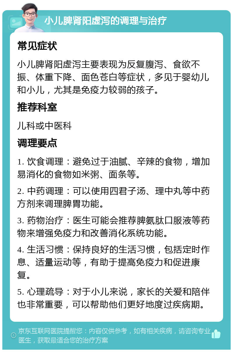 小儿脾肾阳虚泻的调理与治疗 常见症状 小儿脾肾阳虚泻主要表现为反复腹泻、食欲不振、体重下降、面色苍白等症状，多见于婴幼儿和小儿，尤其是免疫力较弱的孩子。 推荐科室 儿科或中医科 调理要点 1. 饮食调理：避免过于油腻、辛辣的食物，增加易消化的食物如米粥、面条等。 2. 中药调理：可以使用四君子汤、理中丸等中药方剂来调理脾胃功能。 3. 药物治疗：医生可能会推荐脾氨肽口服液等药物来增强免疫力和改善消化系统功能。 4. 生活习惯：保持良好的生活习惯，包括定时作息、适量运动等，有助于提高免疫力和促进康复。 5. 心理疏导：对于小儿来说，家长的关爱和陪伴也非常重要，可以帮助他们更好地度过疾病期。