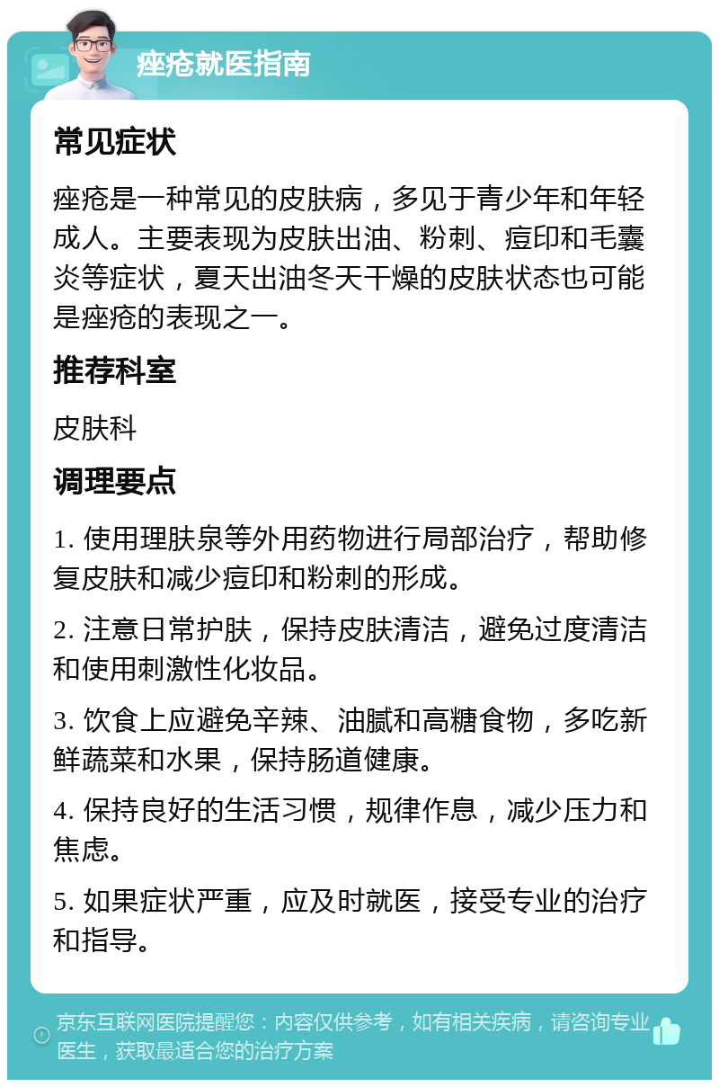 痤疮就医指南 常见症状 痤疮是一种常见的皮肤病，多见于青少年和年轻成人。主要表现为皮肤出油、粉刺、痘印和毛囊炎等症状，夏天出油冬天干燥的皮肤状态也可能是痤疮的表现之一。 推荐科室 皮肤科 调理要点 1. 使用理肤泉等外用药物进行局部治疗，帮助修复皮肤和减少痘印和粉刺的形成。 2. 注意日常护肤，保持皮肤清洁，避免过度清洁和使用刺激性化妆品。 3. 饮食上应避免辛辣、油腻和高糖食物，多吃新鲜蔬菜和水果，保持肠道健康。 4. 保持良好的生活习惯，规律作息，减少压力和焦虑。 5. 如果症状严重，应及时就医，接受专业的治疗和指导。