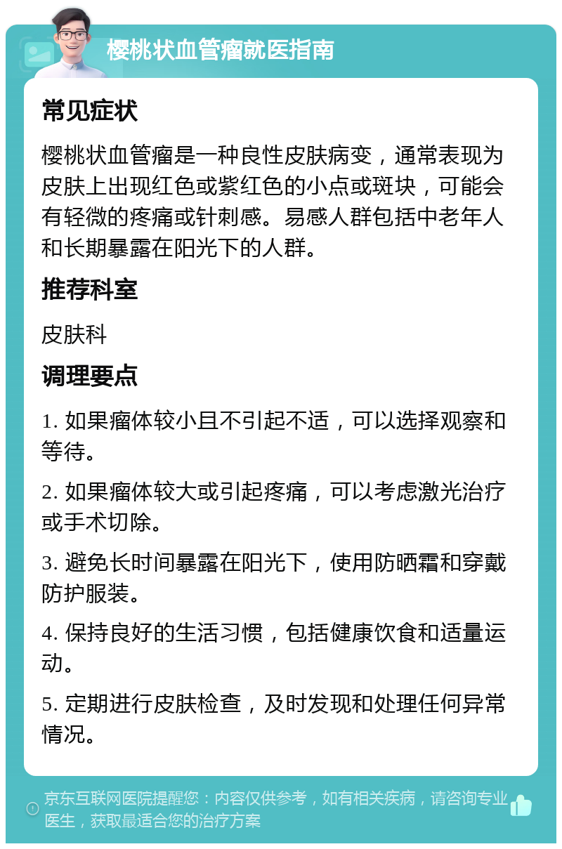 樱桃状血管瘤就医指南 常见症状 樱桃状血管瘤是一种良性皮肤病变，通常表现为皮肤上出现红色或紫红色的小点或斑块，可能会有轻微的疼痛或针刺感。易感人群包括中老年人和长期暴露在阳光下的人群。 推荐科室 皮肤科 调理要点 1. 如果瘤体较小且不引起不适，可以选择观察和等待。 2. 如果瘤体较大或引起疼痛，可以考虑激光治疗或手术切除。 3. 避免长时间暴露在阳光下，使用防晒霜和穿戴防护服装。 4. 保持良好的生活习惯，包括健康饮食和适量运动。 5. 定期进行皮肤检查，及时发现和处理任何异常情况。