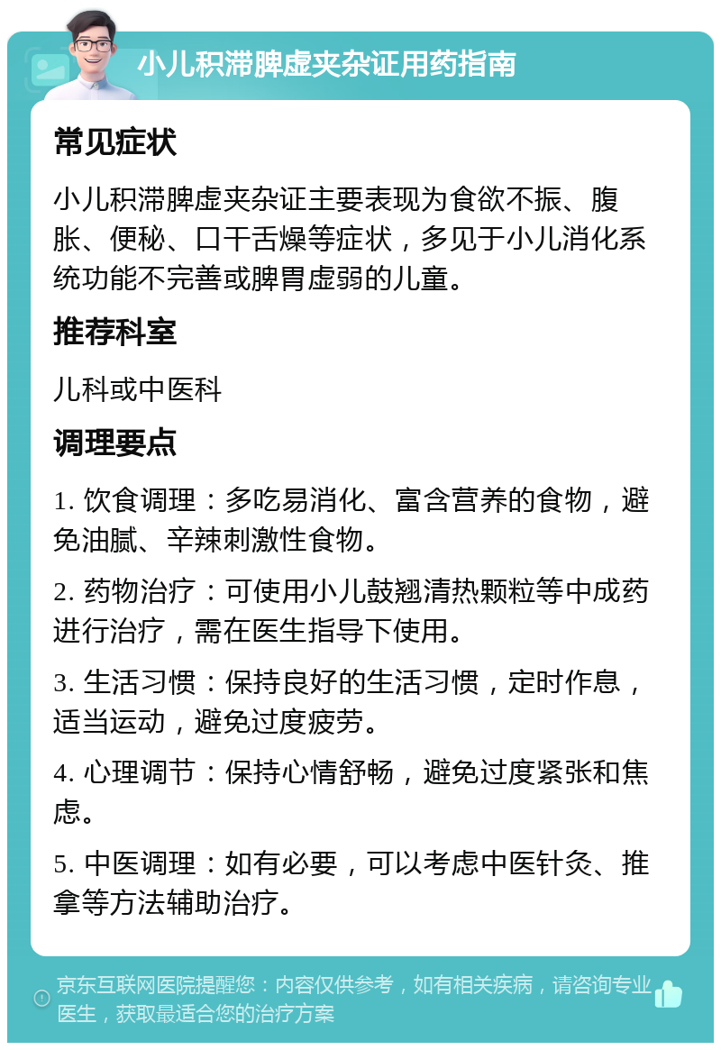 小儿积滞脾虚夹杂证用药指南 常见症状 小儿积滞脾虚夹杂证主要表现为食欲不振、腹胀、便秘、口干舌燥等症状，多见于小儿消化系统功能不完善或脾胃虚弱的儿童。 推荐科室 儿科或中医科 调理要点 1. 饮食调理：多吃易消化、富含营养的食物，避免油腻、辛辣刺激性食物。 2. 药物治疗：可使用小儿鼓翘清热颗粒等中成药进行治疗，需在医生指导下使用。 3. 生活习惯：保持良好的生活习惯，定时作息，适当运动，避免过度疲劳。 4. 心理调节：保持心情舒畅，避免过度紧张和焦虑。 5. 中医调理：如有必要，可以考虑中医针灸、推拿等方法辅助治疗。