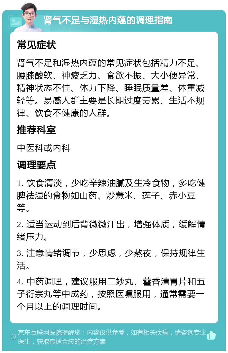 肾气不足与湿热内蕴的调理指南 常见症状 肾气不足和湿热内蕴的常见症状包括精力不足、腰膝酸软、神疲乏力、食欲不振、大小便异常、精神状态不佳、体力下降、睡眠质量差、体重减轻等。易感人群主要是长期过度劳累、生活不规律、饮食不健康的人群。 推荐科室 中医科或内科 调理要点 1. 饮食清淡，少吃辛辣油腻及生冷食物，多吃健脾祛湿的食物如山药、炒薏米、莲子、赤小豆等。 2. 适当运动到后背微微汗出，增强体质，缓解情绪压力。 3. 注意情绪调节，少思虑，少熬夜，保持规律生活。 4. 中药调理，建议服用二妙丸、藿香清胃片和五子衍宗丸等中成药，按照医嘱服用，通常需要一个月以上的调理时间。