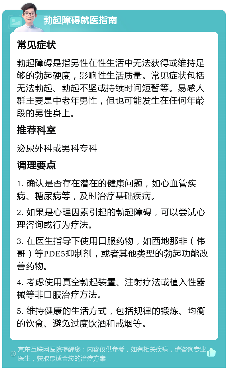 勃起障碍就医指南 常见症状 勃起障碍是指男性在性生活中无法获得或维持足够的勃起硬度，影响性生活质量。常见症状包括无法勃起、勃起不坚或持续时间短暂等。易感人群主要是中老年男性，但也可能发生在任何年龄段的男性身上。 推荐科室 泌尿外科或男科专科 调理要点 1. 确认是否存在潜在的健康问题，如心血管疾病、糖尿病等，及时治疗基础疾病。 2. 如果是心理因素引起的勃起障碍，可以尝试心理咨询或行为疗法。 3. 在医生指导下使用口服药物，如西地那非（伟哥）等PDE5抑制剂，或者其他类型的勃起功能改善药物。 4. 考虑使用真空勃起装置、注射疗法或植入性器械等非口服治疗方法。 5. 维持健康的生活方式，包括规律的锻炼、均衡的饮食、避免过度饮酒和戒烟等。