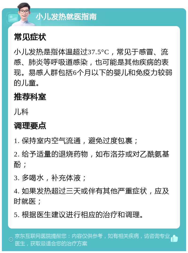 小儿发热就医指南 常见症状 小儿发热是指体温超过37.5°C，常见于感冒、流感、肺炎等呼吸道感染，也可能是其他疾病的表现。易感人群包括6个月以下的婴儿和免疫力较弱的儿童。 推荐科室 儿科 调理要点 1. 保持室内空气流通，避免过度包裹； 2. 给予适量的退烧药物，如布洛芬或对乙酰氨基酚； 3. 多喝水，补充体液； 4. 如果发热超过三天或伴有其他严重症状，应及时就医； 5. 根据医生建议进行相应的治疗和调理。