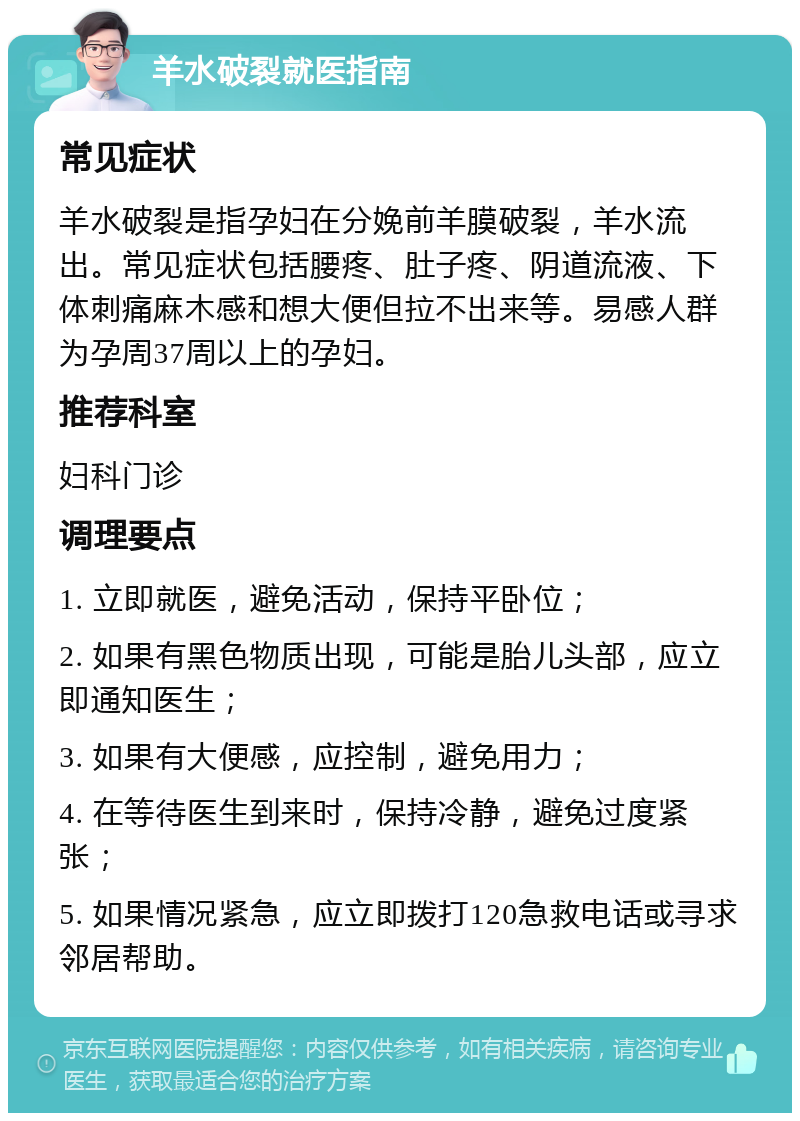 羊水破裂就医指南 常见症状 羊水破裂是指孕妇在分娩前羊膜破裂，羊水流出。常见症状包括腰疼、肚子疼、阴道流液、下体刺痛麻木感和想大便但拉不出来等。易感人群为孕周37周以上的孕妇。 推荐科室 妇科门诊 调理要点 1. 立即就医，避免活动，保持平卧位； 2. 如果有黑色物质出现，可能是胎儿头部，应立即通知医生； 3. 如果有大便感，应控制，避免用力； 4. 在等待医生到来时，保持冷静，避免过度紧张； 5. 如果情况紧急，应立即拨打120急救电话或寻求邻居帮助。