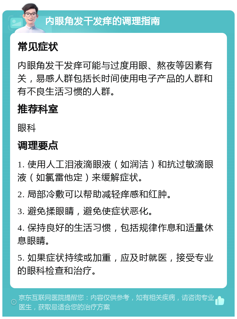 内眼角发干发痒的调理指南 常见症状 内眼角发干发痒可能与过度用眼、熬夜等因素有关，易感人群包括长时间使用电子产品的人群和有不良生活习惯的人群。 推荐科室 眼科 调理要点 1. 使用人工泪液滴眼液（如润洁）和抗过敏滴眼液（如氯雷他定）来缓解症状。 2. 局部冷敷可以帮助减轻痒感和红肿。 3. 避免揉眼睛，避免使症状恶化。 4. 保持良好的生活习惯，包括规律作息和适量休息眼睛。 5. 如果症状持续或加重，应及时就医，接受专业的眼科检查和治疗。