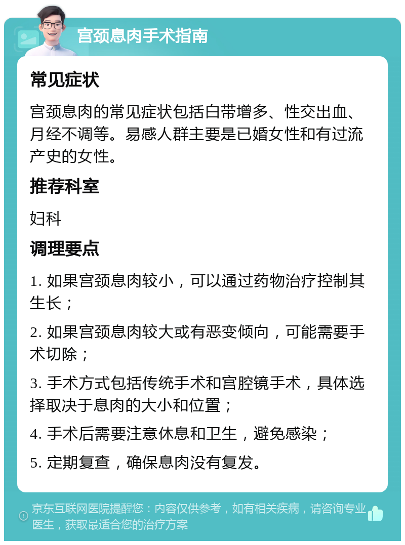 宫颈息肉手术指南 常见症状 宫颈息肉的常见症状包括白带增多、性交出血、月经不调等。易感人群主要是已婚女性和有过流产史的女性。 推荐科室 妇科 调理要点 1. 如果宫颈息肉较小，可以通过药物治疗控制其生长； 2. 如果宫颈息肉较大或有恶变倾向，可能需要手术切除； 3. 手术方式包括传统手术和宫腔镜手术，具体选择取决于息肉的大小和位置； 4. 手术后需要注意休息和卫生，避免感染； 5. 定期复查，确保息肉没有复发。