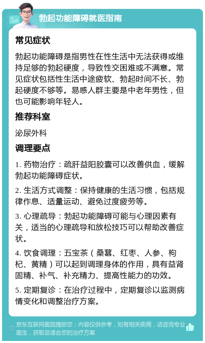 勃起功能障碍就医指南 常见症状 勃起功能障碍是指男性在性生活中无法获得或维持足够的勃起硬度，导致性交困难或不满意。常见症状包括性生活中途疲软、勃起时间不长、勃起硬度不够等。易感人群主要是中老年男性，但也可能影响年轻人。 推荐科室 泌尿外科 调理要点 1. 药物治疗：疏肝益阳胶囊可以改善供血，缓解勃起功能障碍症状。 2. 生活方式调整：保持健康的生活习惯，包括规律作息、适量运动、避免过度疲劳等。 3. 心理疏导：勃起功能障碍可能与心理因素有关，适当的心理疏导和放松技巧可以帮助改善症状。 4. 饮食调理：五宝茶（桑葚、红枣、人参、枸杞、黄精）可以起到调理身体的作用，具有益肾固精、补气、补充精力、提高性能力的功效。 5. 定期复诊：在治疗过程中，定期复诊以监测病情变化和调整治疗方案。