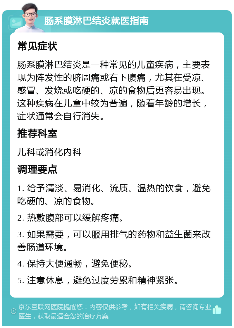 肠系膜淋巴结炎就医指南 常见症状 肠系膜淋巴结炎是一种常见的儿童疾病，主要表现为阵发性的脐周痛或右下腹痛，尤其在受凉、感冒、发烧或吃硬的、凉的食物后更容易出现。这种疾病在儿童中较为普遍，随着年龄的增长，症状通常会自行消失。 推荐科室 儿科或消化内科 调理要点 1. 给予清淡、易消化、流质、温热的饮食，避免吃硬的、凉的食物。 2. 热敷腹部可以缓解疼痛。 3. 如果需要，可以服用排气的药物和益生菌来改善肠道环境。 4. 保持大便通畅，避免便秘。 5. 注意休息，避免过度劳累和精神紧张。