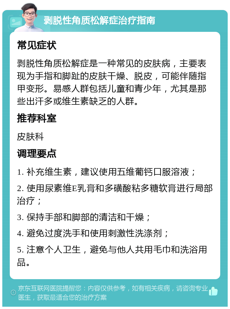 剥脱性角质松解症治疗指南 常见症状 剥脱性角质松解症是一种常见的皮肤病，主要表现为手指和脚趾的皮肤干燥、脱皮，可能伴随指甲变形。易感人群包括儿童和青少年，尤其是那些出汗多或维生素缺乏的人群。 推荐科室 皮肤科 调理要点 1. 补充维生素，建议使用五维葡钙口服溶液； 2. 使用尿素维E乳膏和多磺酸粘多糖软膏进行局部治疗； 3. 保持手部和脚部的清洁和干燥； 4. 避免过度洗手和使用刺激性洗涤剂； 5. 注意个人卫生，避免与他人共用毛巾和洗浴用品。