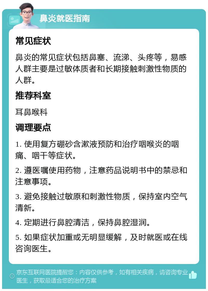 鼻炎就医指南 常见症状 鼻炎的常见症状包括鼻塞、流涕、头疼等，易感人群主要是过敏体质者和长期接触刺激性物质的人群。 推荐科室 耳鼻喉科 调理要点 1. 使用复方硼砂含漱液预防和治疗咽喉炎的咽痛、咽干等症状。 2. 遵医嘱使用药物，注意药品说明书中的禁忌和注意事项。 3. 避免接触过敏原和刺激性物质，保持室内空气清新。 4. 定期进行鼻腔清洁，保持鼻腔湿润。 5. 如果症状加重或无明显缓解，及时就医或在线咨询医生。